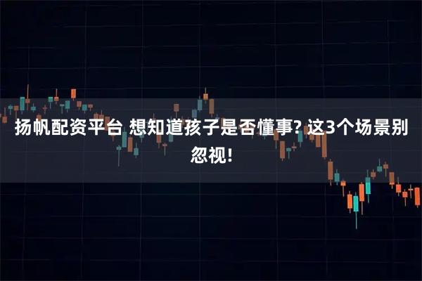 扬帆配资平台 想知道孩子是否懂事? 这3个场景别忽视!