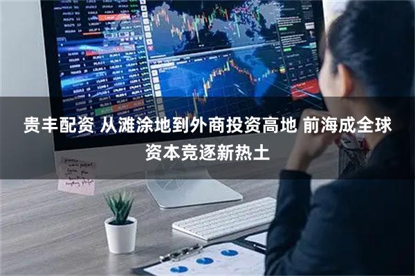 贵丰配资 从滩涂地到外商投资高地 前海成全球资本竞逐新热土