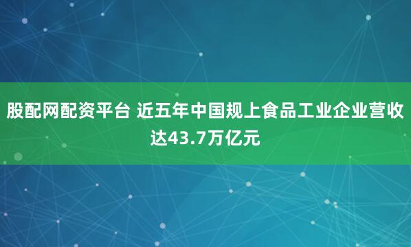股配网配资平台 近五年中国规上食品工业企业营收达43.7万亿元