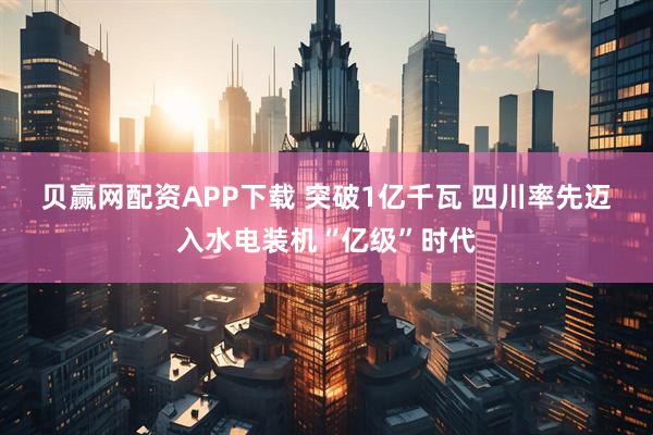 贝赢网配资APP下载 突破1亿千瓦 四川率先迈入水电装机“亿级”时代