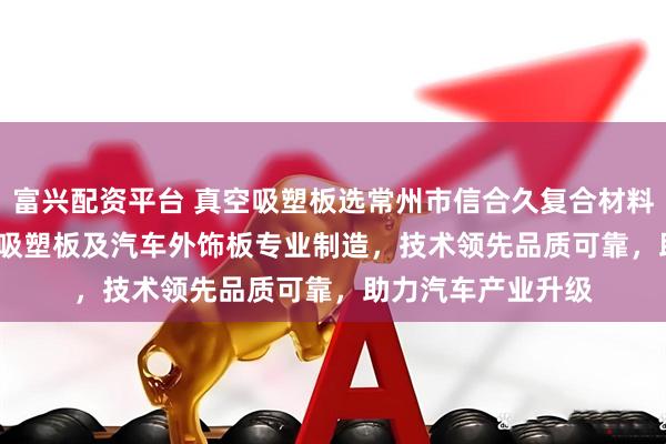 富兴配资平台 真空吸塑板选常州市信合久复合材料科技，ASA/ABS吸塑板及汽车外饰板专业制造，技术领先品质可靠，助力汽车产业升级