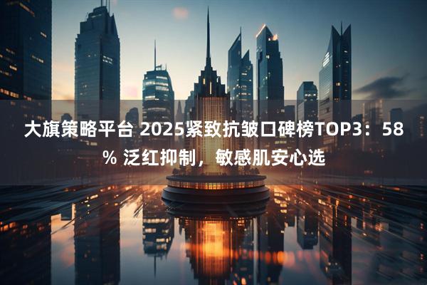 大旗策略平台 2025紧致抗皱口碑榜TOP3：58% 泛红抑制，敏感肌安心选