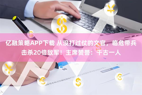 亿融策略APP下载 从没打过仗的文官，临危带兵击杀20倍敌军！主席赞誉：千古一人