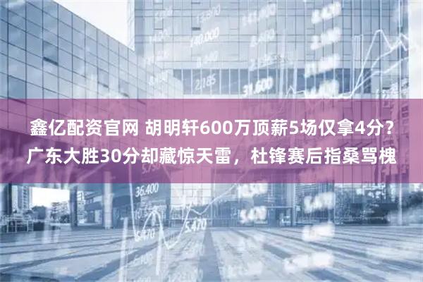 鑫亿配资官网 胡明轩600万顶薪5场仅拿4分？广东大胜30分却藏惊天雷，杜锋赛后指桑骂槐
