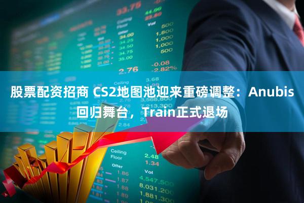 股票配资招商 CS2地图池迎来重磅调整：Anubis回归舞台，Train正式退场