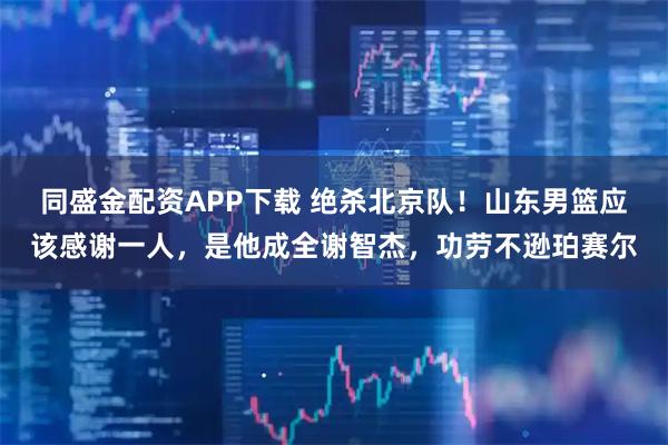 同盛金配资APP下载 绝杀北京队！山东男篮应该感谢一人，是他成全谢智杰，功劳不逊珀赛尔