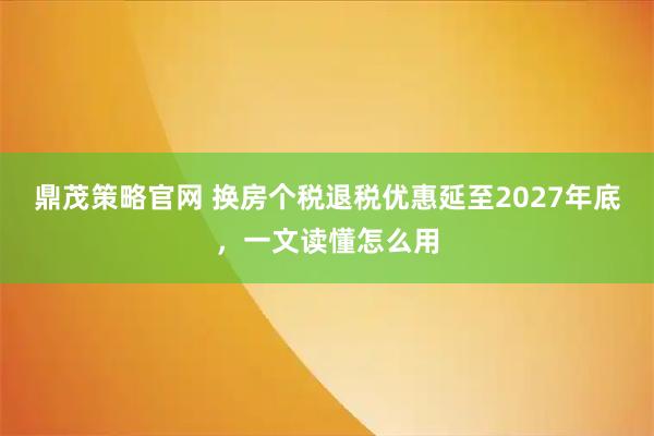 鼎茂策略官网 换房个税退税优惠延至2027年底，一文读懂怎么用