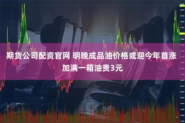 期货公司配资官网 明晚成品油价格或迎今年首涨 加满一箱油贵3元