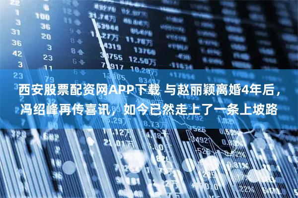 西安股票配资网APP下载 与赵丽颖离婚4年后，冯绍峰再传喜讯，如今已然走上了一条上坡路