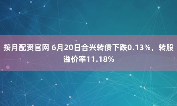 按月配资官网 6月20日合兴转债下跌0.13%，转股溢价率11.18%