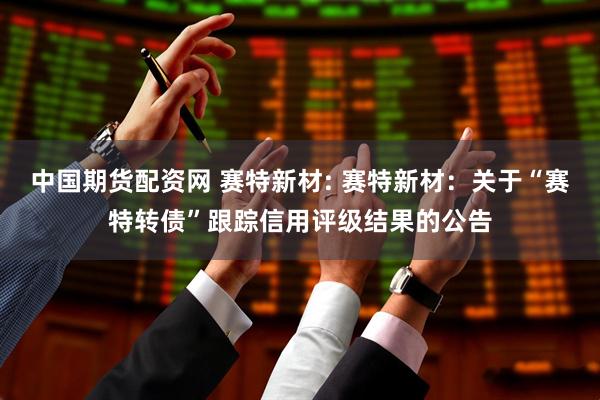 中国期货配资网 赛特新材: 赛特新材：关于“赛特转债”跟踪信用评级结果的公告