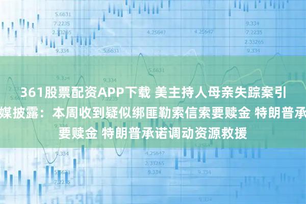361股票配资APP下载 美主持人母亲失踪案引发关注！多家美媒披露：本周收到疑似绑匪勒索信索要赎金 特朗普承诺调动资源救援