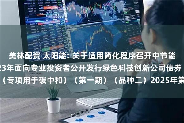 美林配资 太阳能: 关于适用简化程序召开中节能太阳能股份有限公司2023年面向专业投资者公开发行绿色科技创新公司债券（专项用于碳中和）（第一期）（品种二）2025年第一次债券持有人会议的通知