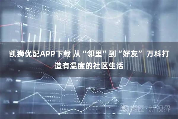 凯狮优配APP下载 从“邻里”到“好友” 万科打造有温度的社区生活
