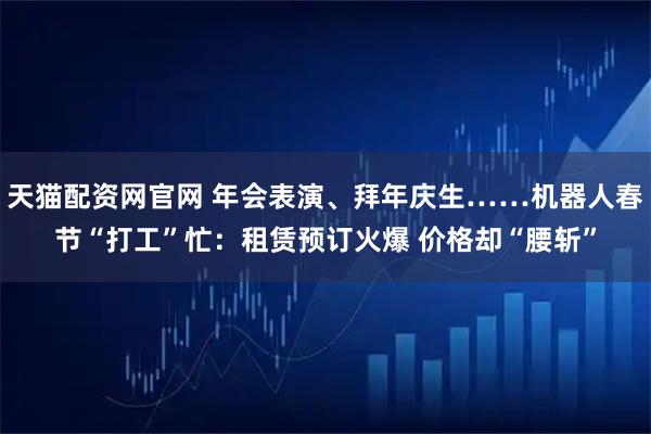 天猫配资网官网 年会表演、拜年庆生……机器人春节“打工”忙：租赁预订火爆 价格却“腰斩”