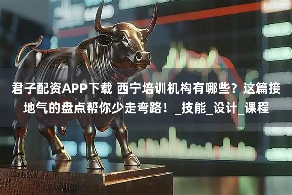 君子配资APP下载 西宁培训机构有哪些？这篇接地气的盘点帮你少走弯路！_技能_设计_课程