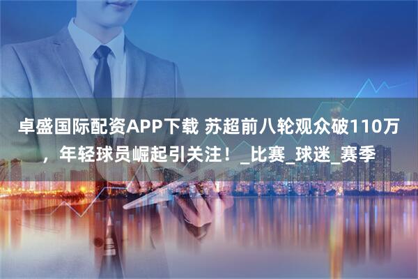 卓盛国际配资APP下载 苏超前八轮观众破110万，年轻球员崛起引关注！_比赛_球迷_赛季