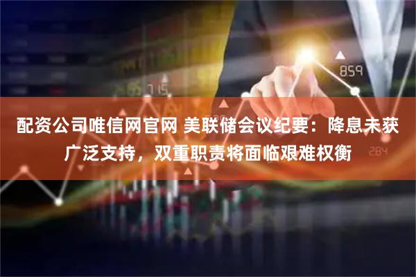 配资公司唯信网官网 美联储会议纪要：降息未获广泛支持，双重职责将面临艰难权衡