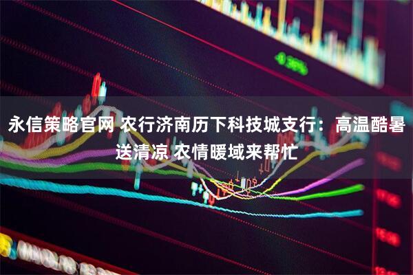 永信策略官网 农行济南历下科技城支行：高温酷暑送清凉 农情暖域来帮忙