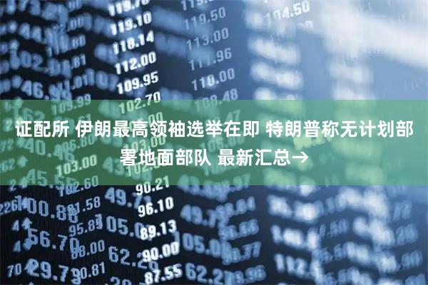 证配所 伊朗最高领袖选举在即 特朗普称无计划部署地面部队 最新汇总→